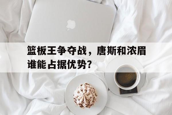 关于篮板王争夺战，唐斯和浓眉谁能占据优势？的信息