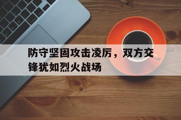 防守坚固攻击凌厉，双方交锋犹如烈火战场的简单介绍