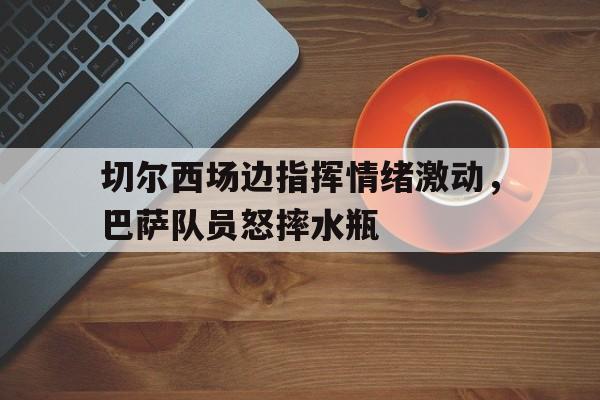 切尔西场边指挥情绪激动，巴萨队员怒摔水瓶
